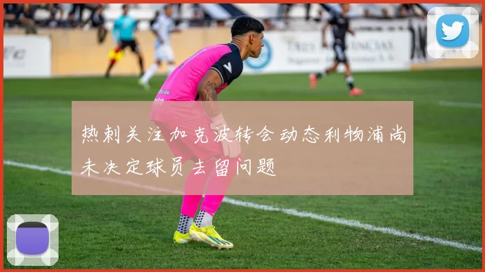 热刺关注加克波转会动态利物浦尚未决定球员去留问题