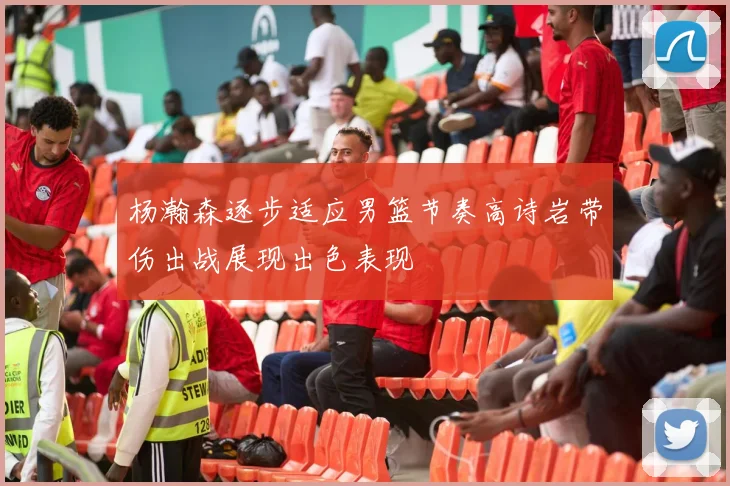 杨瀚森逐步适应男篮节奏高诗岩带伤出战展现出色表现