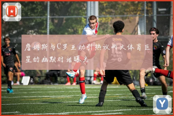詹姆斯与C罗互动引热议两大体育巨星的幽默对话曝光