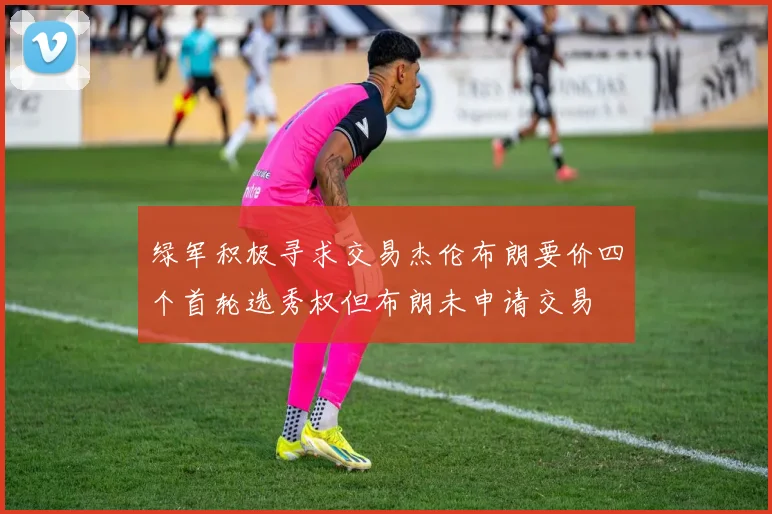 绿军积极寻求交易杰伦布朗要价四个首轮选秀权但布朗未申请交易