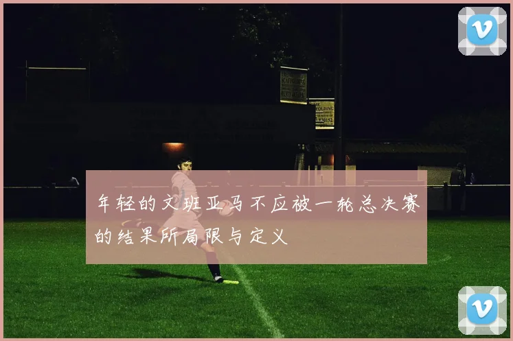 年轻的文班亚马不应被一轮总决赛的结果所局限与定义