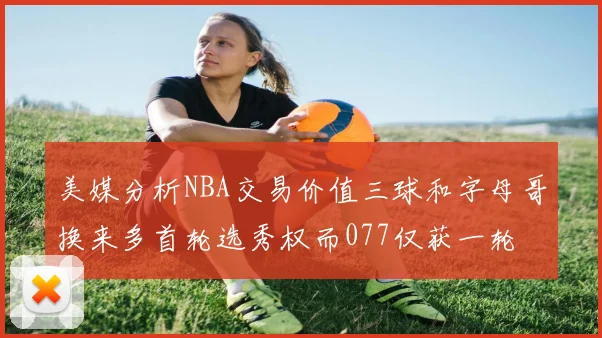 美媒分析NBA交易价值三球和字母哥换来多首轮选秀权而077仅获一轮