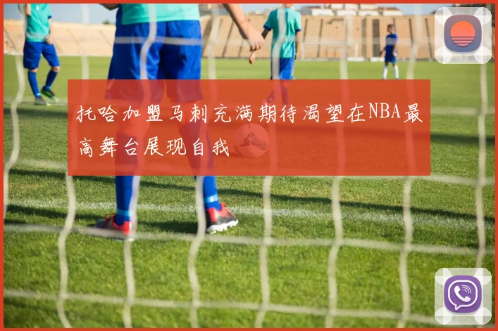 托哈加盟马刺充满期待渴望在NBA最高舞台展现自我